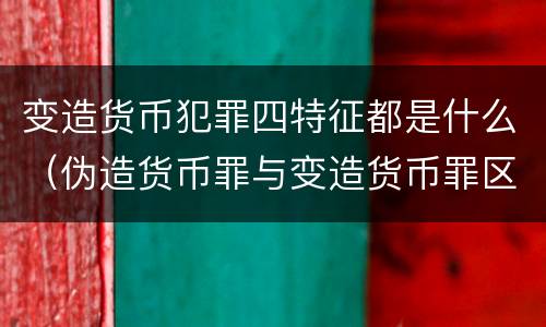 变造货币犯罪四特征都是什么（伪造货币罪与变造货币罪区别的关键是）