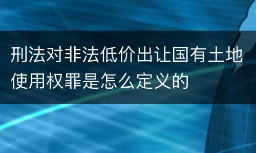 刑法对非法低价出让国有土地使用权罪是怎么定义的