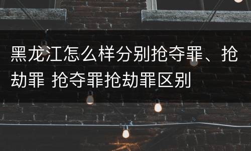 黑龙江怎么样分别抢夺罪、抢劫罪 抢夺罪抢劫罪区别