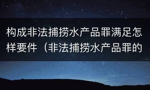 构成非法捕捞水产品罪满足怎样要件（非法捕捞水产品罪的构成要件）