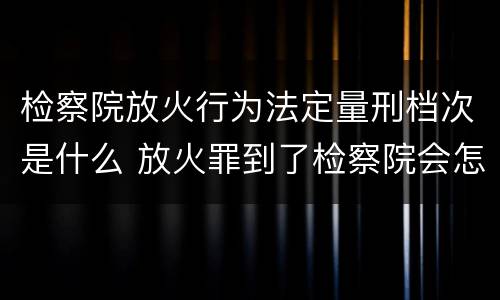 检察院放火行为法定量刑档次是什么 放火罪到了检察院会怎么处理