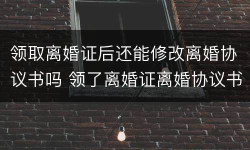 领取离婚证后还能修改离婚协议书吗 领了离婚证离婚协议书可以修改吗
