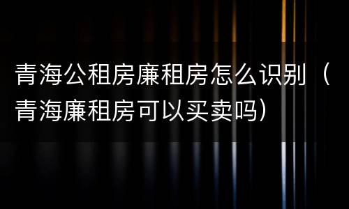 青海公租房廉租房怎么识别（青海廉租房可以买卖吗）