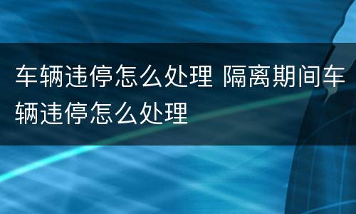 车辆违停怎么处理 隔离期间车辆违停怎么处理