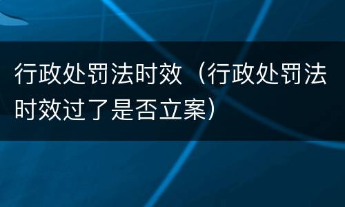 行政处罚法时效（行政处罚法时效过了是否立案）