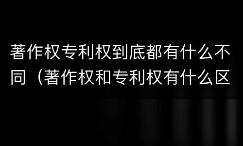 著作权专利权到底都有什么不同（著作权和专利权有什么区别）