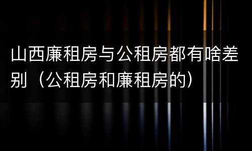 山西廉租房与公租房都有啥差别（公租房和廉租房的）