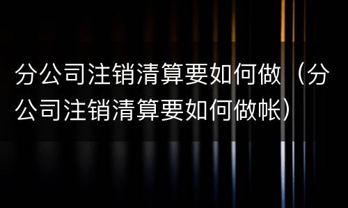 分公司注销清算要如何做（分公司注销清算要如何做帐）