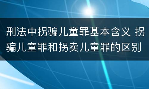 刑法中拐骗儿童罪基本含义 拐骗儿童罪和拐卖儿童罪的区别