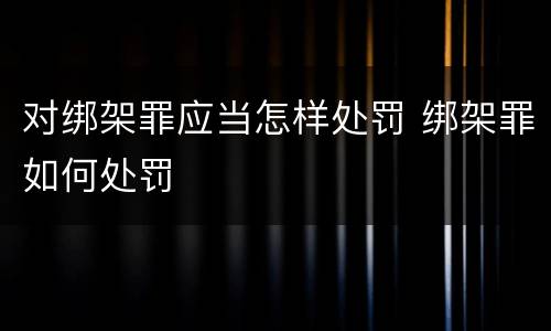 对绑架罪应当怎样处罚 绑架罪如何处罚