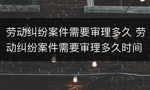 劳动纠纷案件需要审理多久 劳动纠纷案件需要审理多久时间