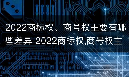2022商标权、商号权主要有哪些差异 2022商标权,商号权主要有哪些差异和不同