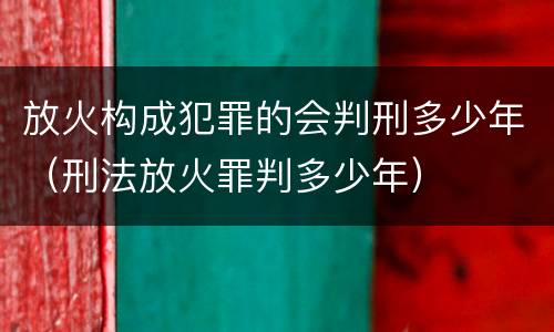 放火构成犯罪的会判刑多少年（刑法放火罪判多少年）