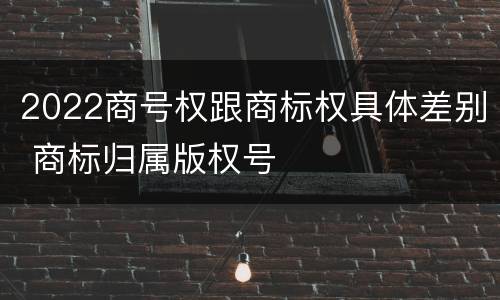 2022商号权跟商标权具体差别 商标归属版权号