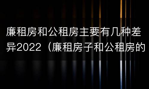 廉租房和公租房主要有几种差异2022（廉租房子和公租房的区别）