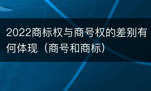 2022商标权与商号权的差别有何体现（商号和商标）