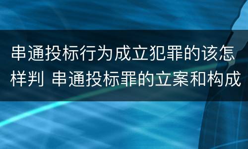 串通投标行为成立犯罪的该怎样判 串通投标罪的立案和构成