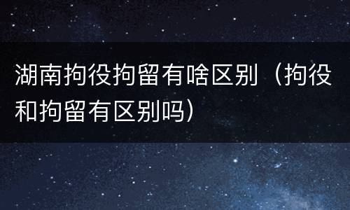 湖南拘役拘留有啥区别（拘役和拘留有区别吗）