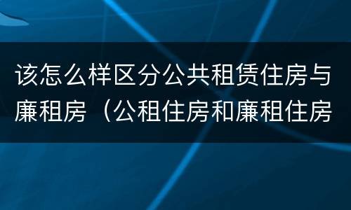 该怎么样区分公共租赁住房与廉租房（公租住房和廉租住房有什么区别）