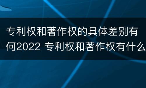 专利权和著作权的具体差别有何2022 专利权和著作权有什么区别