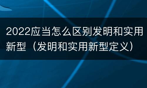 2022应当怎么区别发明和实用新型（发明和实用新型定义）