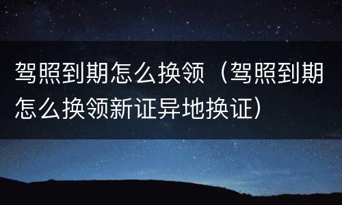 驾照到期怎么换领（驾照到期怎么换领新证异地换证）