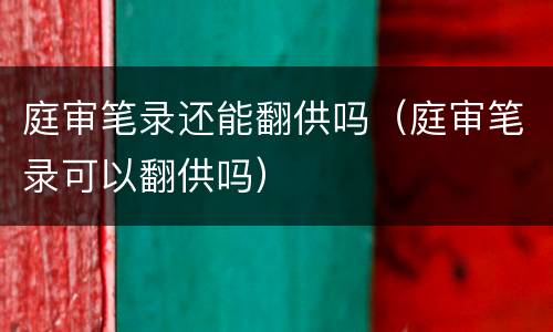 庭审笔录还能翻供吗（庭审笔录可以翻供吗）