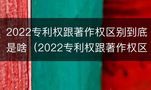 2022专利权跟著作权区别到底是啥（2022专利权跟著作权区别到底是啥意思）