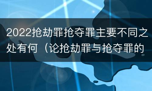 2022抢劫罪抢夺罪主要不同之处有何（论抢劫罪与抢夺罪的界限）