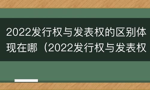 2022发行权与发表权的区别体现在哪（2022发行权与发表权的区别体现在哪里）