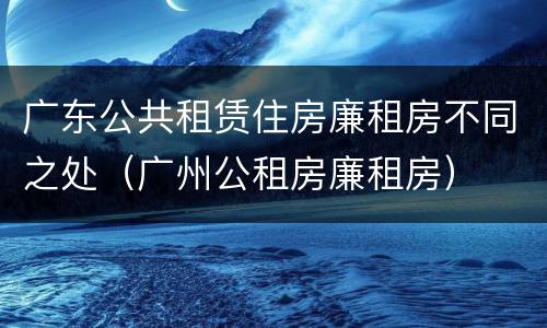 广东公共租赁住房廉租房不同之处（广州公租房廉租房）