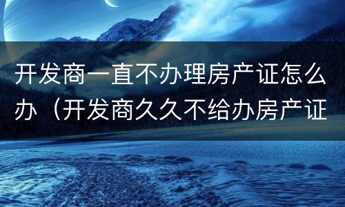 开发商一直不办理房产证怎么办（开发商久久不给办房产证怎么办）