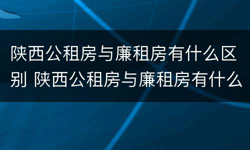 陕西公租房与廉租房有什么区别 陕西公租房与廉租房有什么区别呢