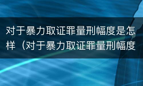 对于暴力取证罪量刑幅度是怎样（对于暴力取证罪量刑幅度是怎样规定的）