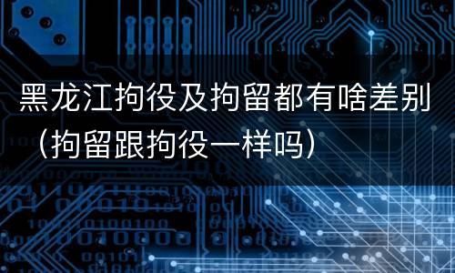黑龙江拘役及拘留都有啥差别（拘留跟拘役一样吗）