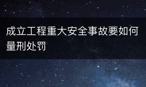 成立工程重大安全事故要如何量刑处罚
