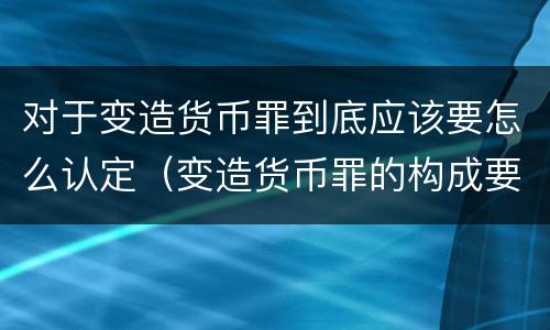 对于变造货币罪到底应该要怎么认定（变造货币罪的构成要件）