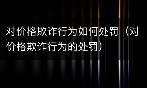对价格欺诈行为如何处罚（对价格欺诈行为的处罚）