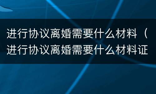 进行协议离婚需要什么材料（进行协议离婚需要什么材料证明）