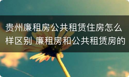 贵州廉租房公共租赁住房怎么样区别 廉租房和公共租赁房的区别