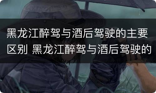 黑龙江醉驾与酒后驾驶的主要区别 黑龙江醉驾与酒后驾驶的主要区别是什么