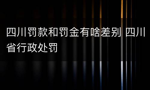 四川罚款和罚金有啥差别 四川省行政处罚