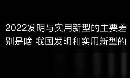 2022发明与实用新型的主要差别是啥 我国发明和实用新型的标准