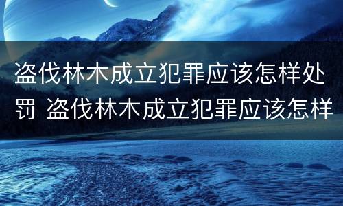 盗伐林木成立犯罪应该怎样处罚 盗伐林木成立犯罪应该怎样处罚他人