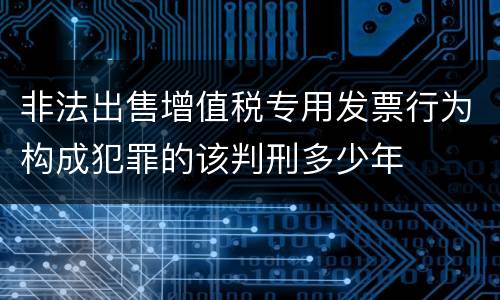 非法出售增值税专用发票行为构成犯罪的该判刑多少年