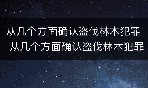 从几个方面确认盗伐林木犯罪 从几个方面确认盗伐林木犯罪行为