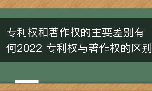 专利权和著作权的主要差别有何2022 专利权与著作权的区别