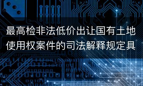 最高检非法低价出让国有土地使用权案件的司法解释规定具体有哪些