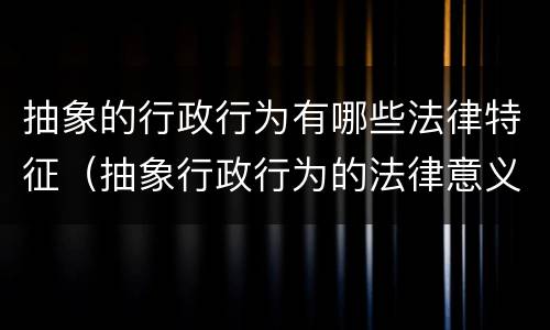 抽象的行政行为有哪些法律特征（抽象行政行为的法律意义有哪些）