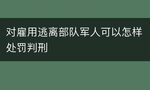 对雇用逃离部队军人可以怎样处罚判刑